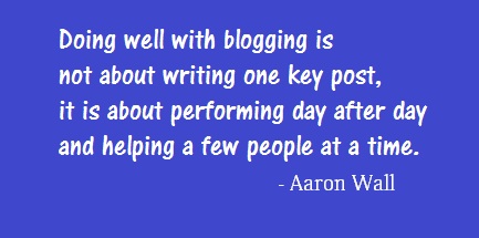 Doing well with blogging is not about writing one key post, it is about performing day after day and help a few people at a time. - Aaron Wall
